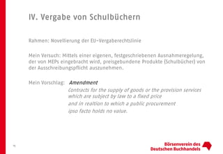 IV. Vergabe von Schulbüchern
15
Rahmen: Novellierung der EU-Vergaberechtslinie
Mein Versuch: Mittels einer eigenen, festgeschriebenen Ausnahmeregelung,
der von MEPs eingebracht wird, preisgebundene Produkte (Schulbücher) von
der Ausschreibungspflicht auszunehmen.
Mein Vorschlag: Amendment
Contracts for the supply of goods or the provision services
which are subject by law to a fixed price
and in realtion to which a public procurement
ipso facto holds no value.
 