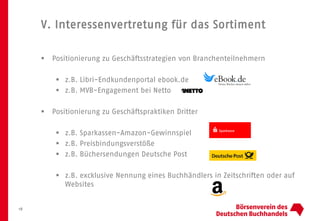 V. Interessenvertretung für das Sortiment
18
 Positionierung zu Geschäftsstrategien von Branchenteilnehmern
 z.B. Libri-Endkundenportal ebook.de
 z.B. MVB-Engagement bei Netto
 Positionierung zu Geschäftspraktiken Dritter
 z.B. Sparkassen-Amazon-Gewinnspiel
 z.B. Preisbindungsverstöße
 z.B. Büchersendungen Deutsche Post
 z.B. excklusive Nennung eines Buchhändlers in Zeitschriften oder auf
Websites
 
