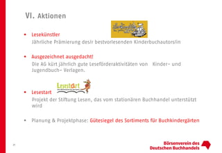 VI. Aktionen
21
 Lesekünstler
Jährliche Prämierung des/r bestvorlesenden Kinderbuchautors/in
 Ausgezeichnet ausgedacht!
Die AG kürt jährlich gute Leseförderaktivitäten von Kinder- und
Jugendbuch- Verlagen.
 Lesestart
Projekt der Stiftung Lesen, das vom stationären Buchhandel unterstützt
wird
 Planung & Projektphase: Gütesiegel des Sortiments für Buchkindergärten
 