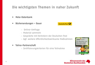 Die wichtigsten Themen in naher Zukunft
 Meta-Datenbank
 Büchersendungen – Dauer
− Online-Umfrage
− Material sammeln
− Gespräche mit Vertretern der Deutschen Post
− Ggf. weitere öffentlichkeitswirksame Maßnahmen
 Tolino-Partnerschaft
− Zertifizierungskriterien für eine Teilnahme
22
 