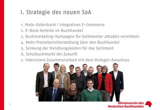 I. Strategie des neuen SoA
3
1. Meta-Datenbank / Integratives E-Commerce
2. E-Book Vertrieb im Buchhandel
3. Buchmarketing-Kampagne für Sortimenter attraktiv vermitteln
4. Mehr Presseberichterstattung über den Buchhandel
5. Senkung der Handlungskosten für das Sortiment
6. Schulbuchmarkt der Zukunft
7. Intensivere Zusammenarbeit mit dem Verleger-Ausschuss
 