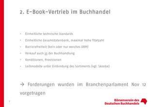 2. E-Book-Vertrieb im Buchhandel
7
• Einheitliche technische Standards
• Einheitliche Gesamtdatenbank, maximal hohe Titelzahl
• Barrierefreiheit (kein oder nur weiches DRM)
• Verkauf auch in der Buchhandlung
• Konditionen, Provisionen
• Leihmodelle unter Einbindung des Sortiments (vgl. Skoobe)
 Forderungen wurden im Branchenparlament Nov 12
vorgetragen
 