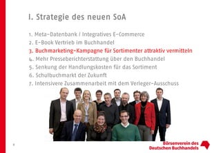 I. Strategie des neuen SoA
8
1. Meta-Datenbank / Integratives E-Commerce
2. E-Book Vertrieb im Buchhandel
3. Buchmarketing-Kampagne für Sortimenter attraktiv vermitteln
4. Mehr Presseberichterstattung über den Buchhandel
5. Senkung der Handlungskosten für das Sortiment
6. Schulbuchmarkt der Zukunft
7. Intensivere Zusammenarbeit mit dem Verleger-Ausschuss
 