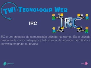 >< nextprevious
IRC é um protocolo de comunicação utilizado na Internet. Ele é utilizado
basicamente como bate-papo (chat) e troca de arquivos, permitindo a
conversa em grupo ou privada
IRC
 