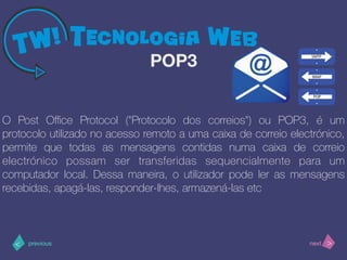 >< nextprevious
O Post Oﬃce Protocol ("Protocolo dos correios") ou POP3, é um
protocolo utilizado no acesso remoto a uma caixa de correio electrónico,
permite que todas as mensagens contidas numa caixa de correio
electrónico possam ser transferidas sequencialmente para um
computador local. Dessa maneira, o utilizador pode ler as mensagens
recebidas, apagá-las, responder-lhes, armazená-las etc
POP3
 