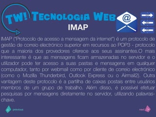 >< nextprevious
IMAP ("Protocolo de acesso a mensagem da internet") é um protocolo de
gestão de correio electrónico superior em recursos ao POP3 - protocolo
que a maioria dos provedores oferece aos seus assinantes.O mais
interessante é que as mensagens ﬁcam armazenadas no servidor e o
utilizador pode ter acesso a suas pastas e mensagens em qualquer
computador, tanto por webmail como por cliente de correio electrónico
(como o Mozilla Thunderbird, Outlook Express ou o Airmail2). Outra
vantagem deste protocolo é a partilha de caixas postais entre usuários
membros de um grupo de trabalho. Além disso, é possível efetuar
pesquisas por mensagens diretamente no servidor, utilizando palavras-
chave.
IMAP
 