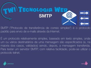 >< nextprevious
SMTP (”Protocolo de transferência de correio simples") é o protocolo
padrão para envio de e-mails através da Internet.
É um protocolo relativamente simples, baseado em texto simples, onde
um ou vários destinatários de uma mensagem são especiﬁcados (e, na
maioria dos casos, validados) sendo, depois, a mensagem transferida.
Para testar um servidor SMTP, com relativa facilidade, pode-se utilizar o
protocolo telnet.
SMTP
 