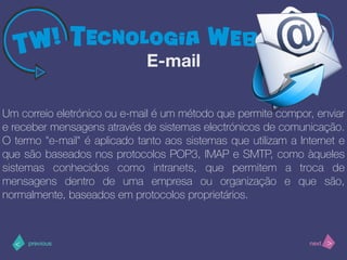 >< nextprevious
Um correio eletrónico ou e-mail é um método que permite compor, enviar
e receber mensagens através de sistemas electrónicos de comunicação.
O termo "e-mail" é aplicado tanto aos sistemas que utilizam a Internet e
que são baseados nos protocolos POP3, IMAP e SMTP, como àqueles
sistemas conhecidos como intranets, que permitem a troca de
mensagens dentro de uma empresa ou organização e que são,
normalmente, baseados em protocolos proprietários.
E-mail
 