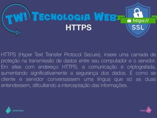 >< nextprevious
HTTPS (Hyper Text Transfer Protocol Secure), insere uma camada de
proteção na transmissão de dados entre seu computador e o servidor.
Em sites com endereço HTTPS, a comunicação é criptografada,
aumentando signiﬁcativamente a segurança dos dados. É como se
cliente e servidor conversassem uma língua que só as duas
entendessem, diﬁcultando a interceptação das informações.
HTTPS
 