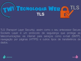 >< nextprevious
TLS (Transport Layer Security), assim como o seu antecessor Secure
Sockets Layer é um protocolo de segurança que protege as
telecomunicações via internet para serviços como e-mail (SMTP),
navegação por páginas (HTTPS) e outros tipos de transferência de
dados.
TLS
 