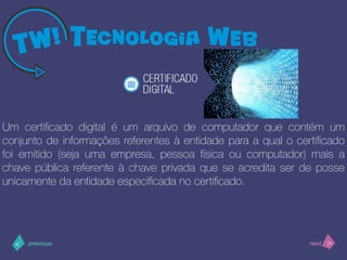 >< nextprevious
Um certiﬁcado digital é um arquivo de computador que contém um
conjunto de informações referentes à entidade para a qual o certiﬁcado
foi emitido (seja uma empresa, pessoa física ou computador) mais a
chave pública referente à chave privada que se acredita ser de posse
unicamente da entidade especiﬁcada no certiﬁcado.
 