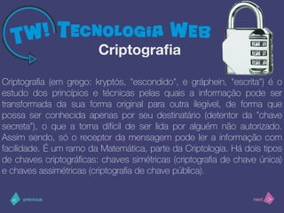 >< nextprevious
Criptograﬁa (em grego: kryptós, "escondido", e gráphein, "escrita") é o
estudo dos princípios e técnicas pelas quais a informação pode ser
transformada da sua forma original para outra ilegível, de forma que
possa ser conhecida apenas por seu destinatário (detentor da "chave
secreta"), o que a torna difícil de ser lida por alguém não autorizado.
Assim sendo, só o receptor da mensagem pode ler a informação com
facilidade. É um ramo da Matemática, parte da Criptologia. Há dois tipos
de chaves criptográﬁcas: chaves simétricas (criptograﬁa de chave única)
e chaves assimétricas (criptograﬁa de chave pública).
Criptograﬁa
 