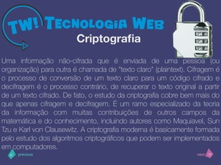>< nextprevious
Uma informação não-cifrada que é enviada de uma pessoa (ou
organização) para outra é chamada de "texto claro" (plaintext). Cifragem é
o processo de conversão de um texto claro para um código cifrado e
decifragem é o processo contrário, de recuperar o texto original a partir
de um texto cifrado. De fato, o estudo da criptograﬁa cobre bem mais do
que apenas cifragem e decifragem. É um ramo especializado da teoria
da informação com muitas contribuições de outros campos da
matemática e do conhecimento, incluindo autores como Maquiavel, Sun
Tzu e Karl von Clausewitz. A criptograﬁa moderna é basicamente formada
pelo estudo dos algoritmos criptográﬁcos que podem ser implementados
em computadores.
Criptograﬁa
 