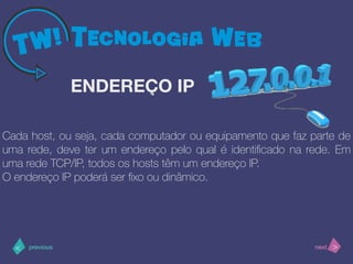 >< nextprevious
Cada host, ou seja, cada computador ou equipamento que faz parte de
uma rede, deve ter um endereço pelo qual é identiﬁcado na rede. Em
uma rede TCP/IP, todos os hosts têm um endereço IP.
O endereço IP poderá ser ﬁxo ou dinâmico.
ENDEREÇO IP
 