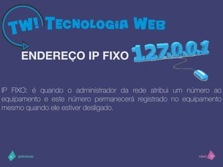 >< nextprevious
IP FIXO: é quando o administrador da rede atribui um número ao
equipamento e este número permanecerá registrado no equipamento
mesmo quando ele estiver desligado.
ENDEREÇO IP FIXO
 
