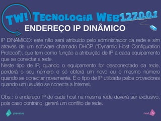 >< nextprevious
IP DINÂMICO: este não será atribuído pelo administrador da rede e sim
através de um software chamado DHCP (“Dynamic Host Conﬁguration
Protocol”), que tem como função a atribuição de IP a cada equipamento
que se conectar a rede.
Neste tipo de IP, quando o equipamento for desconectado da rede,
perderá o seu número e só obterá um novo ou o mesmo número
quando se conectar novamente. É o tipo de IP utilizado pelos provedores
quando um usuário se conecta a Internet.
Obs.: o endereço IP de cada host na mesma rede deverá ser exclusivo,
pois caso contrário, gerará um conﬂito de rede.
ENDEREÇO IP DINÂMICO
 