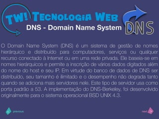 >< nextprevious
O Domain Name System (DNS) é um sistema de gestão de nomes
hierárquico e distribuído para computadores, serviços ou qualquer
recurso conectado à Internet ou em uma rede privada. Ele baseia-se em
nomes hierárquicos e permite a inscrição de vários dados digitados além
do nome do host e seu IP. Em virtude do banco de dados de DNS ser
distribuído, seu tamanho é ilimitado e o desempenho não degrada tanto
quando se adiciona mais servidores nele. Este tipo de servidor usa como
porta padrão a 53. A implementação do DNS-Berkeley, foi desenvolvido
originalmente para o sistema operacional BSD UNIX 4.3.
DNS - Domain Name System
 