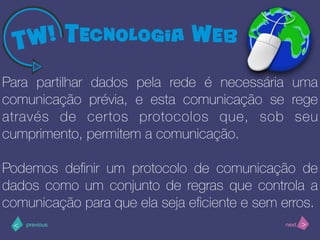 >< nextprevious
Para partilhar dados pela rede é necessária uma
comunicação prévia, e esta comunicação se rege
através de certos protocolos que, sob seu
cumprimento, permitem a comunicação.
Podemos deﬁnir um protocolo de comunicação de
dados como um conjunto de regras que controla a
comunicação para que ela seja eﬁciente e sem erros.
 