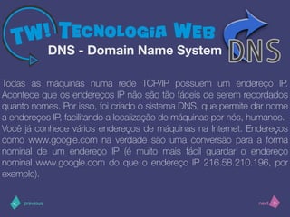 >< nextprevious
Todas as máquinas numa rede TCP/IP possuem um endereço IP.
Acontece que os endereços IP não são tão fáceis de serem recordados
quanto nomes. Por isso, foi criado o sistema DNS, que permite dar nome
a endereços IP, facilitando a localização de máquinas por nós, humanos.
Você já conhece vários endereços de máquinas na Internet. Endereços
como www.google.com na verdade são uma conversão para a forma
nominal de um endereço IP (é muito mais fácil guardar o endereço
nominal www.google.com do que o endereço IP 216.58.210.196, por
exemplo).
DNS - Domain Name System
 