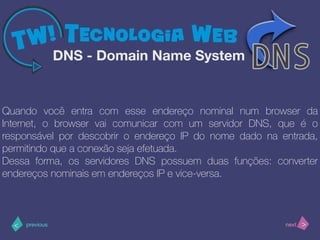 >< nextprevious
Quando você entra com esse endereço nominal num browser da
Internet, o browser vai comunicar com um servidor DNS, que é o
responsável por descobrir o endereço IP do nome dado na entrada,
permitindo que a conexão seja efetuada.
Dessa forma, os servidores DNS possuem duas funções: converter
endereços nominais em endereços IP e vice-versa.
DNS - Domain Name System
 