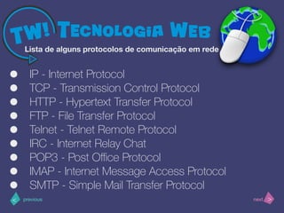 >< nextprevious
• IP - Internet Protocol
• TCP - Transmission Control Protocol
• HTTP - Hypertext Transfer Protocol
• FTP - File Transfer Protocol
• Telnet - Telnet Remote Protocol
• IRC - Internet Relay Chat
• POP3 - Post Oﬃce Protocol
• IMAP - Internet Message Access Protocol
• SMTP - Simple Mail Transfer Protocol
Lista de alguns protocolos de comunicação em rede
 