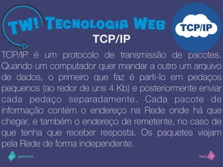 >< nextprevious
TCP/IP é um protocolo de transmissão de pacotes.
Quando um computador quer mandar a outro um arquivo
de dados, o primeiro que faz é parti-lo em pedaços
pequenos (ao redor de uns 4 Kb) e posteriormente enviar
cada pedaço separadamente. Cada pacote de
informação contém o endereço na Rede onde há que
chegar, e também o endereço de remetente, no caso de
que tenha que receber resposta. Os paquetes viajam
pela Rede de forma independente.
TCP/IP
 