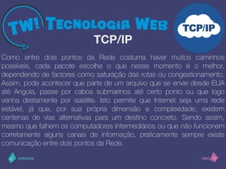 >< nextprevious
Como entre dois pontos da Rede costuma haver muitos caminhos
possíveis, cada pacote escolhe o que nesse momento é o melhor,
dependendo de factores como saturação das rotas ou congestionamento.
Assim, pode acontecer que parte de um arquivo que se envie desde EUA
até Angola, passe por cabos submarinos até certo ponto ou que logo
venha diretamente por satélite. Isto permite que Internet seja uma rede
estável, já que, por sua própria dimensão e complexidade, existem
centenas de vias alternativas para um destino concreto. Sendo assim,
mesmo que falhem os computadores intermediários ou que não funcionem
corretamente alguns canais de informação, praticamente sempre existe
comunicação entre dois pontos da Rede.
TCP/IP
 