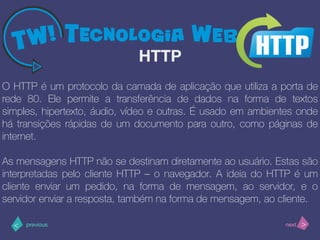 >< nextprevious
O HTTP é um protocolo da camada de aplicação que utiliza a porta de
rede 80. Ele permite a transferência de dados na forma de textos
simples, hipertexto, áudio, vídeo e outras. É usado em ambientes onde
há transições rápidas de um documento para outro, como páginas de
internet.
As mensagens HTTP não se destinam diretamente ao usuário. Estas são
interpretadas pelo cliente HTTP – o navegador. A ideia do HTTP é um
cliente enviar um pedido, na forma de mensagem, ao servidor, e o
servidor enviar a resposta, também na forma de mensagem, ao cliente.
HTTP
 