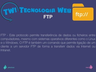 >< nextprevious
FTP - Este protocolo permite transferência de dados ou ﬁcheiros entre
computadores, mesmo com sistemas operativos diferentes como o Linux
e o Windows. O FTP é também um comando que permite ligação de um
cliente a um servidor FTP de forma a transferir dados via Internet ou
Intranet.
FTP
 