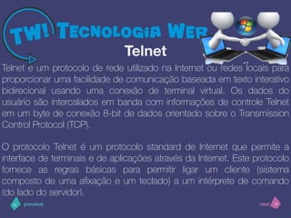 >< nextprevious
Telnet é um protocolo de rede utilizado na Internet ou redes locais para
proporcionar uma facilidade de comunicação baseada em texto interativo
bidirecional usando uma conexão de terminal virtual. Os dados do
usuário são intercalados em banda com informações de controle Telnet
em um byte de conexão 8-bit de dados orientado sobre o Transmission
Control Protocol (TCP).
O protocolo Telnet é um protocolo standard de Internet que permite a
interface de terminais e de aplicações através da Internet. Este protocolo
fornece as regras básicas para permitir ligar um cliente (sistema
composto de uma aﬁxação e um teclado) a um intérprete de comando
(do lado do servidor).
Telnet
 