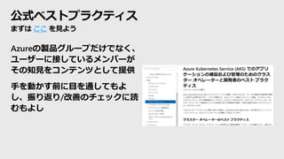 公式ベストプラクティス
Azureの製品グループだけでなく、
ユーザーに接しているメンバーが
その知見をコンテンツとして提供
手を動かす前に目を通してもよ
し、振り返り/改善のチェックに読
むもよし
まずは ここ を見よう
 