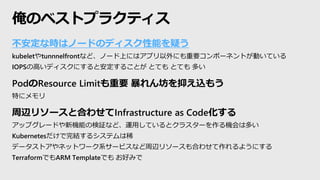 不安定な時はノードのディスク性能を疑う
kubeletやtunnnelfrontなど、ノード上にはアプリ以外にも重要コンポーネントが動いている
IOPSの高いディスクにすると安定することが とても とても 多い
PodのResource Limitも重要 暴れん坊を抑え込もう
特にメモリ
周辺リソースと合わせてInfrastructure as Code化する
アップグレードや新機能の検証など、運用しているとクラスターを作る機会は多い
Kubernetesだけで完結するシステムは稀
データストアやネットワーク系サービスなど周辺リソースも合わせて作れるようにする
TerraformでもARM Templateでも お好みで
俺のベストプラクティス
 