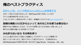 おかしいな、という時はGitHubのIssueを検索する
サポート窓口ではありません が、PMがIssueを見て対応しています
ズバリな解決策が見つかることも
とはいえ サポート要求はサポート窓口、新機能リクエストはAzure Feedbackへ
話題の機能/OSSだからといって あれもこれも使う必要はない
運用するなら腹落ちしたもの、ビジネス目標に合うものを選んで使いましょう
華やかな 事例の裏には 生存者バイアスが
みなぎらないなら その時を待つ
どんどん進化するので 追従には組織としてのモチベーションが重要です
流行ってるっぽいから、誰かにやれって言われたから、では続きません
AKS/Kubernetesの代替方式は多くあります (App Service、Functions、ACI、etc)
俺のベストプラクティス
 
