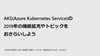 AKS(Azure Kubernetes Service)の
2019年の機能拡充やトピックを
おさらいしよう
※AKSの利用に大きく影響する他サービスも一部含みます (ACR、ACIなど)
 