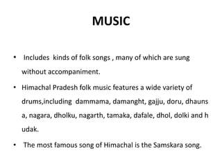 MUSIC
• Includes kinds of folk songs , many of which are sung
without accompaniment.
• Himachal Pradesh folk music features a wide variety of
drums,including dammama, damanght, gajju, doru, dhauns
a, nagara, dholku, nagarth, tamaka, dafale, dhol, dolki and h
udak.
• The most famous song of Himachal is the Samskara song.
 