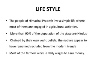 LIFE STYLE
• The people of Himachal Pradesh live a simple life where
most of them are engaged in agricultural activities.
• More than 90% of the population of the state are Hindus
• Chained by their own vedic beliefs, the natives appear to
have remained secluded from the modern trends
• Most of the farmers work in daily wages to earn money.
 