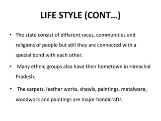 LIFE STYLE (CONT…)
• The state consist of different races, communities and
religions of people but still they are connected with a
special bond with each other.
• Many ethnic groups also have their hometown in Himachal
Pradesh.
• The carpets, leather works, shawls, paintings, metalware,
woodwork and paintings are major handicrafts.
 