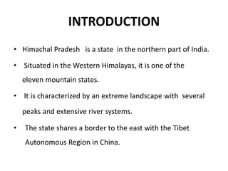 INTRODUCTION
• Himachal Pradesh is a state in the northern part of India.
• Situated in the Western Himalayas, it is one of the
eleven mountain states.
• It is characterized by an extreme landscape with several
peaks and extensive river systems.
• The state shares a border to the east with the Tibet
Autonomous Region in China.
 