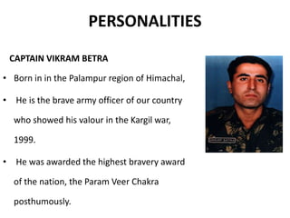 PERSONALITIES
CAPTAIN VIKRAM BETRA
• Born in in the Palampur region of Himachal,
• He is the brave army officer of our country
who showed his valour in the Kargil war,
1999.
• He was awarded the highest bravery award
of the nation, the Param Veer Chakra
posthumously.
 