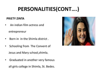 PERSONALITIES(CONT….)
PRIETY ZINTA
• An indian film actress and
entrepreneur
• Born in in the Shimla district .
• Schooling from The Convent of
Jesus and Mary school,shimla.
• Graduated in another very famous
all girls college in Shimla, St. Bedes.
 