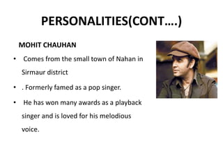 PERSONALITIES(CONT….)
MOHIT CHAUHAN
• Comes from the small town of Nahan in
Sirmaur district
• . Formerly famed as a pop singer.
• He has won many awards as a playback
singer and is loved for his melodious
voice.
 