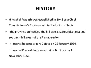 HISTORY
• Himachal Pradesh was established in 1948 as a Chief
Commissioner's Province within the Union of India.
• The province comprised the hill districts around Shimla and
southern hill areas of the Punjab region.
• Himachal became a part C state on 26 January 1950 .
• Himachal Pradesh became a Union Territory on 1
November 1956.
 