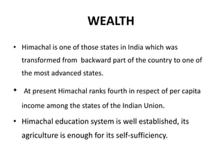 WEALTH
• Himachal is one of those states in India which was
transformed from backward part of the country to one of
the most advanced states.
• At present Himachal ranks fourth in respect of per capita
income among the states of the Indian Union.
• Himachal education system is well established, its
agriculture is enough for its self-sufficiency.
 