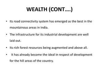 WEALTH (CONT….)
• Its road connectivity system has emerged as the best in the
mountainous areas in India.
• The infrastructure for its industrial development are well
laid out.
• Its rich forest resources being augmented and above all.
• It has already become the ideal in respect of development
for the hill areas of the country.
 