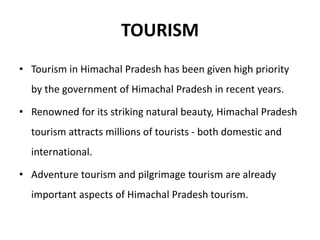 TOURISM
• Tourism in Himachal Pradesh has been given high priority
by the government of Himachal Pradesh in recent years.
• Renowned for its striking natural beauty, Himachal Pradesh
tourism attracts millions of tourists - both domestic and
international.
• Adventure tourism and pilgrimage tourism are already
important aspects of Himachal Pradesh tourism.
 