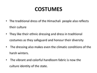 COSTUMES
• The traditional dress of the Himachali people also reflects
their culture
• They like their ethnic dressing and dress in traditional
costumes as they safeguard and honour their diversity
• The dressing also makes even the climatic conditions of the
harsh winters.
• The vibrant and colorful handloom fabric is now the
culture identity of the state.
 