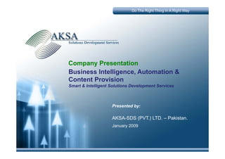 Do The Right Thing In A Right Way




Company P
C        Presentation
                 t ti
Business Intelligence, Automation &
Content Provision
Smart & Intelligent Solutions Development Services



                    Presented by:

                    AKSA-SDS (PVT.) LTD. – Pakistan.
                    January 2009
 