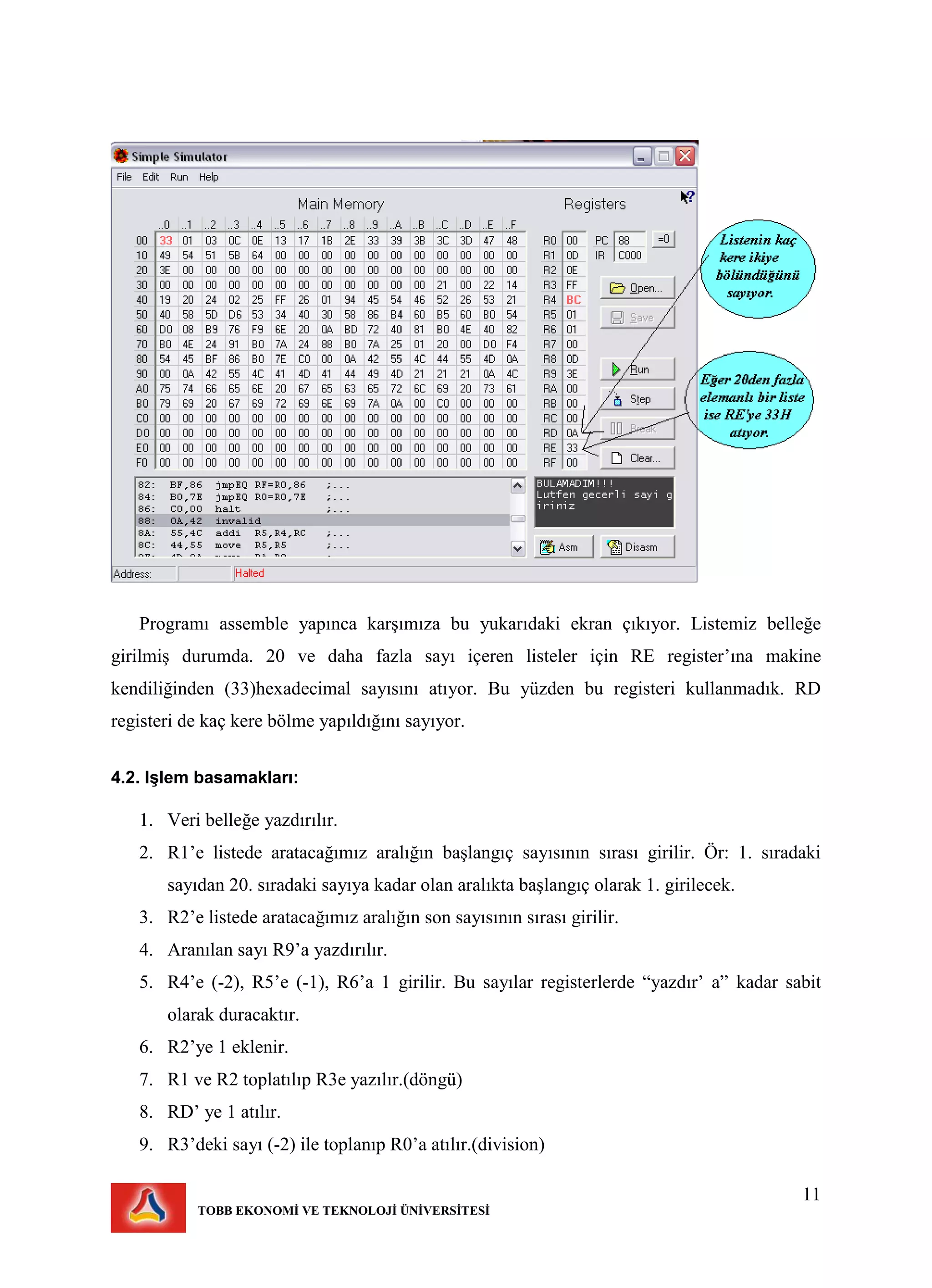 11
TOBB EKONOMİ VE TEKNOLOJİ ÜNİVERSİTESİ
Programı assemble yapınca karşımıza bu yukarıdaki ekran çıkıyor. Listemiz belleğe
girilmiş durumda. 20 ve daha fazla sayı içeren listeler için RE register’ına makine
kendiliğinden (33)hexadecimal sayısını atıyor. Bu yüzden bu registeri kullanmadık. RD
registeri de kaç kere bölme yapıldığını sayıyor.
4.2. Işlem basamakları:
1. Veri belleğe yazdırılır.
2. R1’e listede aratacağımız aralığın başlangıç sayısının sırası girilir. Ör: 1. sıradaki
sayıdan 20. sıradaki sayıya kadar olan aralıkta başlangıç olarak 1. girilecek.
3. R2’e listede aratacağımız aralığın son sayısının sırası girilir.
4. Aranılan sayı R9’a yazdırılır.
5. R4’e (-2), R5’e (-1), R6’a 1 girilir. Bu sayılar registerlerde “yazdır’ a” kadar sabit
olarak duracaktır.
6. R2’ye 1 eklenir.
7. R1 ve R2 toplatılıp R3e yazılır.(döngü)
8. RD’ ye 1 atılır.
9. R3’deki sayı (-2) ile toplanıp R0’a atılır.(division)
 
