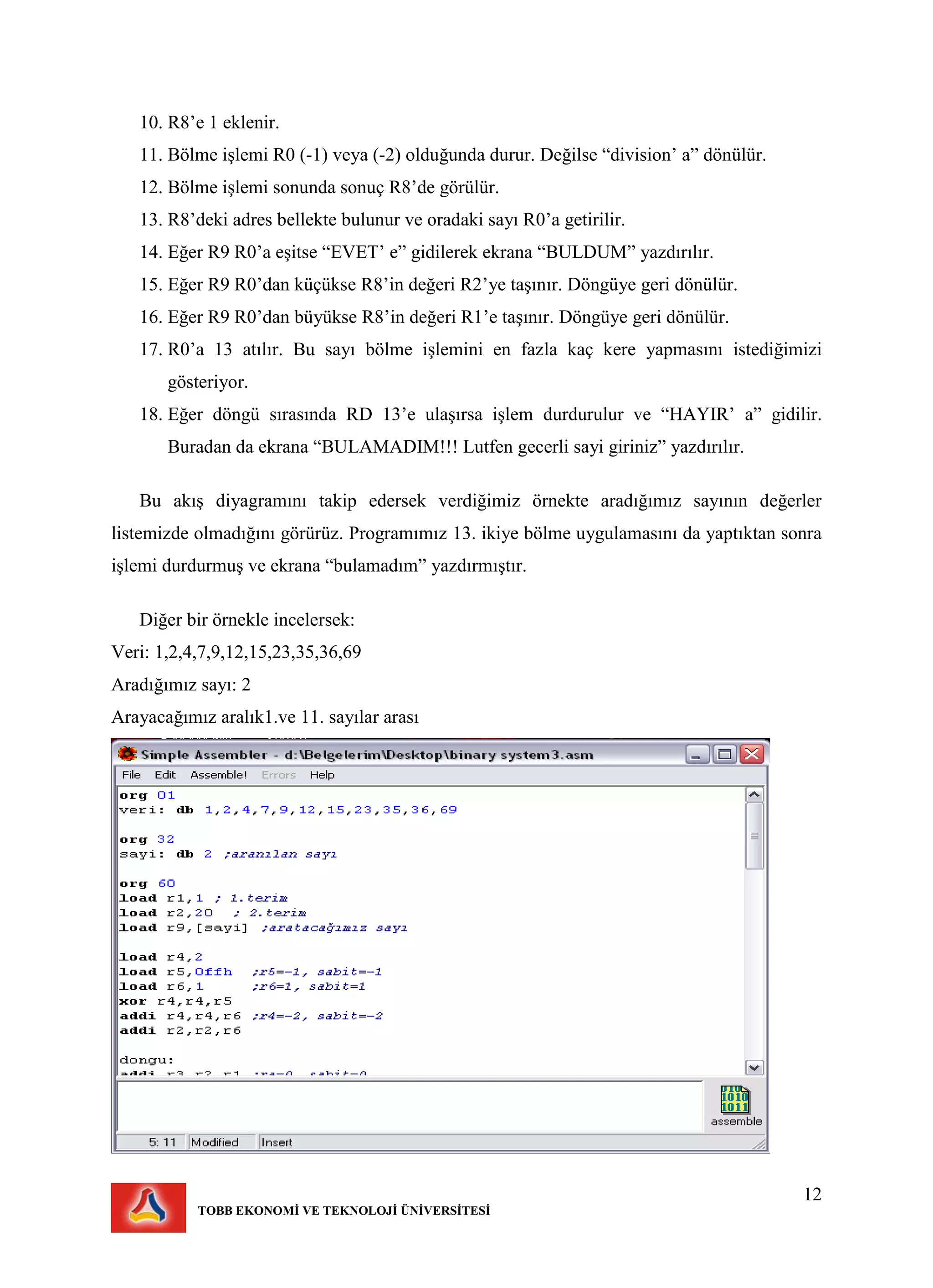 12
TOBB EKONOMİ VE TEKNOLOJİ ÜNİVERSİTESİ
10. R8’e 1 eklenir.
11. Bölme işlemi R0 (-1) veya (-2) olduğunda durur. Değilse “division’ a” dönülür.
12. Bölme işlemi sonunda sonuç R8’de görülür.
13. R8’deki adres bellekte bulunur ve oradaki sayı R0’a getirilir.
14. Eğer R9 R0’a eşitse “EVET’ e” gidilerek ekrana “BULDUM” yazdırılır.
15. Eğer R9 R0’dan küçükse R8’in değeri R2’ye taşınır. Döngüye geri dönülür.
16. Eğer R9 R0’dan büyükse R8’in değeri R1’e taşınır. Döngüye geri dönülür.
17. R0’a 13 atılır. Bu sayı bölme işlemini en fazla kaç kere yapmasını istediğimizi
gösteriyor.
18. Eğer döngü sırasında RD 13’e ulaşırsa işlem durdurulur ve “HAYIR’ a” gidilir.
Buradan da ekrana “BULAMADIM!!! Lutfen gecerli sayi giriniz” yazdırılır.
Bu akış diyagramını takip edersek verdiğimiz örnekte aradığımız sayının değerler
listemizde olmadığını görürüz. Programımız 13. ikiye bölme uygulamasını da yaptıktan sonra
işlemi durdurmuş ve ekrana “bulamadım” yazdırmıştır.
Diğer bir örnekle incelersek:
Veri: 1,2,4,7,9,12,15,23,35,36,69
Aradığımız sayı: 2
Arayacağımız aralık1.ve 11. sayılar arası
 