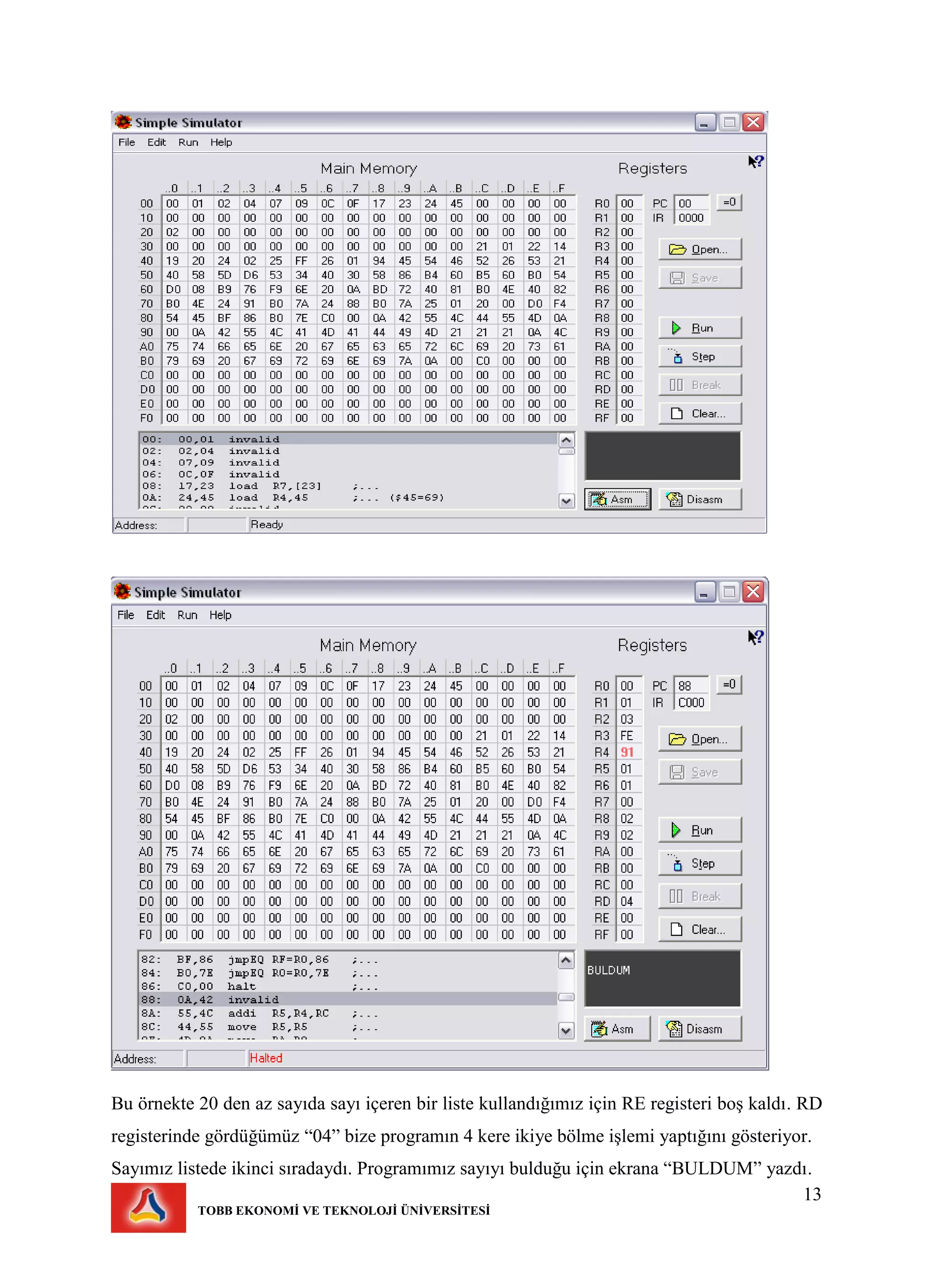 13
TOBB EKONOMİ VE TEKNOLOJİ ÜNİVERSİTESİ
Bu örnekte 20 den az sayıda sayı içeren bir liste kullandığımız için RE registeri boş kaldı. RD
registerinde gördüğümüz “04” bize programın 4 kere ikiye bölme işlemi yaptığını gösteriyor.
Sayımız listede ikinci sıradaydı. Programımız sayıyı bulduğu için ekrana “BULDUM” yazdı.
 